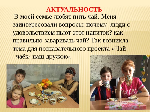 АКТУАЛЬНОСТЬ  В моей семье любят пить чай. Меня заинтересовали вопросы: почему люди с удовольствием пьют этот напиток? как правильно заваривать чай? Так возникла тема для познавательного проекта «Чай- чаёк- наш дружок». 