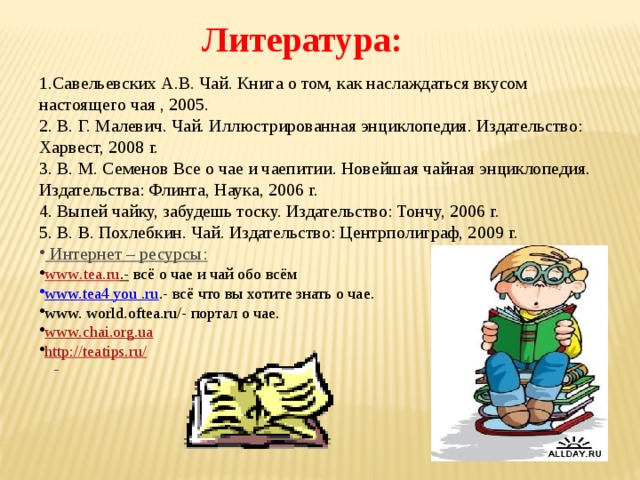 Литература: 1.Савельевских А.В. Чай. Книга о том, как наслаждаться вкусом настоящего чая , 2005. 2. В. Г. Малевич. Чай. Иллюстрированная энциклопедия. Издательство: Харвест, 2008 г. 3. В. М. Семенов Все о чае и чаепитии. Новейшая чайная энциклопедия. Издательства: Флинта, Наука, 2006 г. 4. Выпей чайку, забудешь тоску. Издательство: Тончу, 2006 г. 5. В. В. Похлебкин. Чай. Издательство: Центрполиграф, 2009 г.  Интернет – ресурсы: www . tea . ru .-  всё о чае и чай обо всём www.tea4 you .ru .- всё что вы хотите знать о чае. www. world.oftea.ru/- портал о чае. www.chai.org.ua http://teatips.ru/     