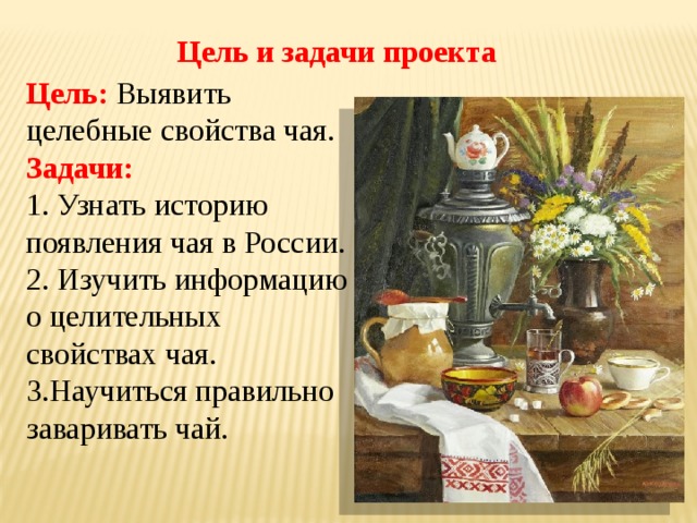 Цель и задачи проекта Цель: Выявить целебные свойства чая. Задачи: 1. Узнать историю появления чая в России. 2. Изучить информацию о целительных свойствах чая. 3.Научитьcя правильно заваривать чай. 