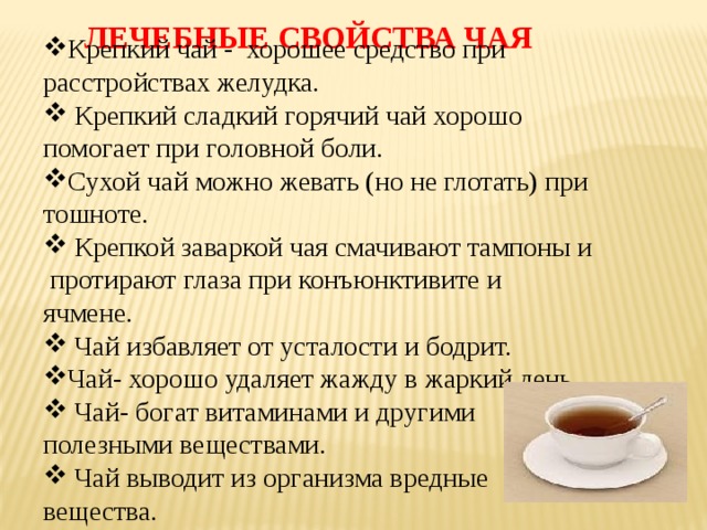 ЛЕЧЕБНЫЕ СВОЙСТВА ЧАЯ Крепкий чай - хорошее средство при расстройствах желудка.  Крепкий сладкий горячий чай хорошо помогает при головной боли. Сухой чай можно жевать (но не глотать) при тошноте.  Крепкой заваркой чая смачивают тампоны и протирают глаза при конъюнктивите и ячмене.  Чай избавляет от усталости и бодрит. Чай- хорошо удаляет жажду в жаркий день.  Чай- богат витаминами и другими полезными веществами.  Чай выводит из организма вредные вещества. 