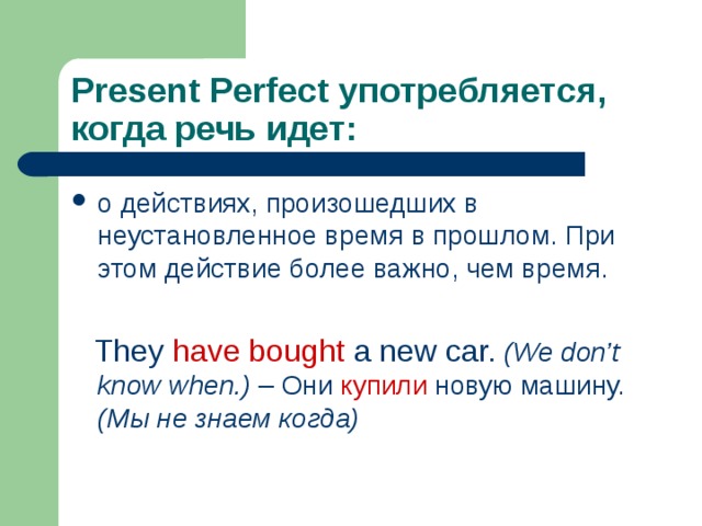 Present Perfect употребляется, когда речь идет: о действиях, произошедших в неустановленное время в прошлом. При этом действие более важно, чем время.   They have bought a new car.  (We don’t know  when.) – Они купили новую машину. (Мы  не знаем когда) 