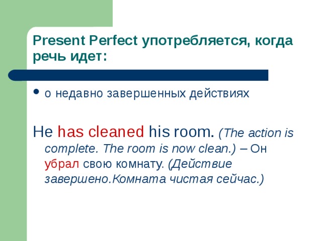 Present Perfect употребляется, когда речь идет: о недавно завершенных действиях He has cleaned his room.  (The action is complete. The room is now clean.) – Он  убрал свою комнату. (Действие завершено.Комната чистая сейчас.) 