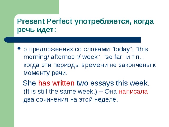 Present Perfect употребляется, когда речь идет: о предложениях со словами “today”, “this morning/ afternoon/ week”, “so far” и т.п., когда эти периоды времени не закончены к моменту речи.  She has written two essays this week. (It is still the same week.) – Она написала два сочинения на этой неделе. 