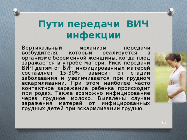 Пути передачи ВИЧ инфекции Вертикальный механизм передачи возбудителя, который реализуется в организме беременной женщины, когда плод заражается в утробе матери. Риск передачи ВИЧ детям от ВИЧ инфицированных матерей составляет 15-30%, зависит от стадии заболевания и увеличивается при грудном вскармливании. При этом наиболее часто контактное заражение ребенка происходит при родах. Также возможно инфицирование через грудное молоко. Выявлены случаи заражения матерей от инфицированных грудных детей при вскармливании грудью.  