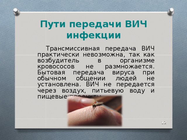 Пути передачи ВИЧ инфекции  Трансмиссивная передача ВИЧ практически невозможна, так как возбудитель в организме кровососов не размножается. Бытовая передача вируса при обычном общении людей не установлена. ВИЧ не передается через воздух, питьевую воду и пищевые продукты.    