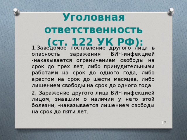 Уголовная ответственность  (ст. 122 УК РФ): 1.Заведомое поставление другого лица в опасность заражения ВИЧ-инфекцией -наказывается ограничением свободы на срок до трех лет, либо принудительными работами на срок до одного года, либо арестом на срок до шести месяцев, либо лишением свободы на срок до одного года. 2. Заражение другого лица ВИЧ-инфекцией лицом, знавшим о наличии у него этой болезни, -наказывается лишением свободы на срок до пяти лет.  