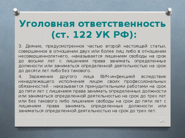 Уголовная ответственность  (ст. 122 УК РФ): 3. Деяние, предусмотренное частью второй настоящей статьи, совершенное в отношении двух или более лиц либо в отношении несовершеннолетнего, -наказывается лишением свободы на срок до восьми лет с лишением права занимать определенные должности или заниматься определенной деятельностью на срок до десяти лет либо без такового. 4. Заражение другого лица ВИЧ-инфекцией вследствие ненадлежащего исполнения лицом своих профессиональных обязанностей - наказывается принудительными работами на срок до пяти лет с лишением права занимать определенные должности или заниматься определенной деятельностью на срок до трех лет или без такового либо лишением свободы на срок до пяти лет с лишением права занимать определенные должности или заниматься определенной деятельностью на срок до трех лет.  
