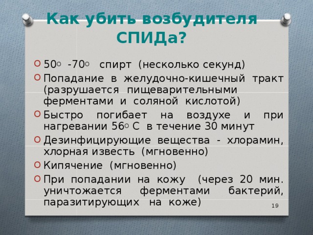   Как убить возбудителя СПИДа?   50 О -70 О спирт (несколько секунд) Попадание в желудочно-кишечный тракт (разрушается пищеварительными ферментами и соляной кислотой) Быстро погибает на воздухе и при нагревании 56 О С в течение 30 минут Дезинфицирующие вещества - хлорамин, хлорная известь (мгновенно) Кипячение (мгновенно) При попадании на кожу (через 20 мин. уничтожается ферментами бактерий, паразитирующих на коже)   