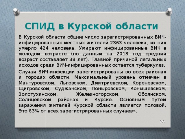 СПИД в Курской области В Курской области общее число зарегистрированных ВИЧ-инфицированных местных жителей 2363 человека, из них умерло 424 человека. Умирают инфицированные ВИЧ в молодом возрасте (по данным на 2018 год средний возраст составляет 38 лет). Главной причиной летальных исходов среди ВИЧ-инфицированных остается туберкулез. Случаи ВИЧ-инфекции зарегистрированы во всех районах и городах области. Максимальный уровень отмечен в Мантуровском, Льговском, Дмитриевском, Кореневском, Щигровском, Суджанском, Поныровском, Конышевском, Золотухинском, Железногорском, Обоянском, Солнцевском районах и Курске. Основным путем заражения жителей Курской области является половой. Это 63% от всех зарегистрированных случаев».  