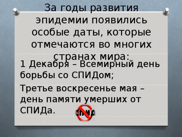  За годы развития эпидемии появились особые даты, которые отмечаются во многих странах мира: 1 Декабря – Всемирный день борьбы со СПИДом; Третье воскресенье мая – день памяти умерших от СПИДа. 
