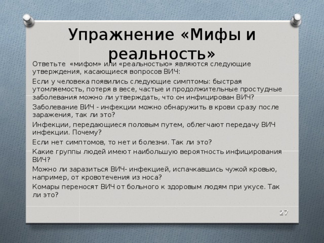 Упражнение «Мифы и реальность» Ответьте «мифом» или «реальностью» являются следующие утверждения, касающиеся вопросов ВИЧ: Если у человека появились следующие симптомы: быстрая утомляемость, потеря в весе, частые и продолжительные простудные заболевания можно ли утверждать, что он инфицирован ВИЧ? Заболевание ВИЧ - инфекции можно обнаружить в крови сразу после заражения, так ли это? Инфекции, передающиеся половым путем, облегчают передачу ВИЧ инфекции. Почему? Если нет симптомов, то нет и болезни. Так ли это? Какие группы людей имеют наибольшую вероятность инфицирования ВИЧ? Можно ли заразиться ВИЧ- инфекцией, испачкавшись чужой кровью, например, от кровотечения из носа? Комары переносят ВИЧ от больного к здоровым людям при укусе. Так ли это?  