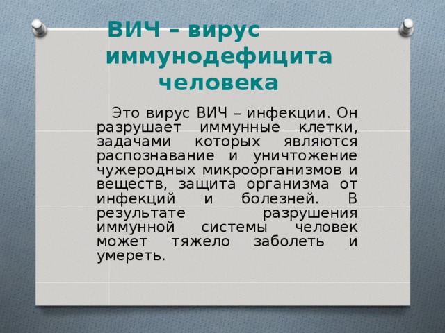 ВИЧ – вирус иммунодефицита человека  Это вирус ВИЧ – инфекции. Он разрушает иммунные клетки, задачами которых являются распознавание и уничтожение чужеродных микроорганизмов и веществ, защита организма от инфекций и болезней. В результате разрушения иммунной системы человек может тяжело заболеть и умереть. 