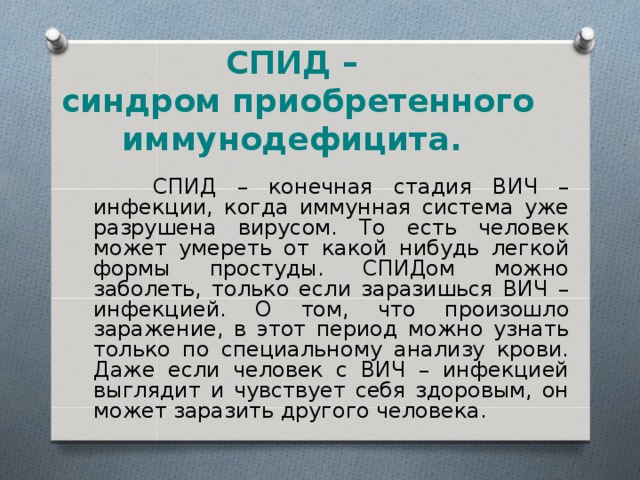 СПИД –  синдром приобретенного иммунодефицита.  СПИД – конечная стадия ВИЧ – инфекции, когда иммунная система уже разрушена вирусом. То есть человек может умереть от какой нибудь легкой формы простуды. СПИДом можно заболеть, только если заразишься ВИЧ – инфекцией. О том, что произошло заражение, в этот период можно узнать только по специальному анализу крови. Даже если человек с ВИЧ – инфекцией выглядит и чувствует себя здоровым, он может заразить другого человека. 