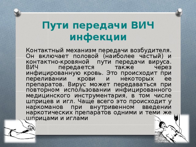 Пути передачи ВИЧ инфекции Контактный механизм передачи возбудителя. Он включает половой (наиболее частый) и контактно-кровяной пути передачи вируса. ВИЧ передается также через инфицированную кровь. Это происходит при переливании крови и некоторых ее препаратов. Вирус может передаваться при повторном использовании инфицированного медицинского инструментария, в том числе шприцев и игл. Чаще всего это происходит у наркоманов при внутривенном введении наркотических препаратов одними и теми же шприцами и иглами  