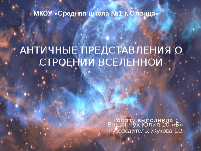 МКОУ «Средняя школа №1 г. Олонца» АНТИЧНЫЕ ПРЕДСТАВЛЕНИЯ О СТРОЕНИИ ВСЕЛЕННОЙ   Работу выполнила : Вощенчук Юлия 10 «Б» Руководитель: Жукова ЕВ 