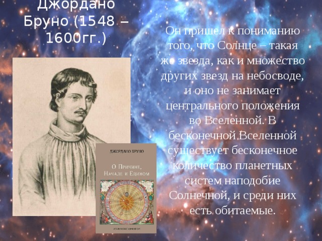 Джордано Бруно (1548 ‒ 1600гг.) Он пришел к пониманию того, что Солнце – такая же звезда, как и множество других звезд на небосводе, и оно не занимает центрального положения во Вселенной. В бесконечной Вселенной существует бесконечное количество планетных систем наподобие Солнечной, и среди них есть обитаемые. 