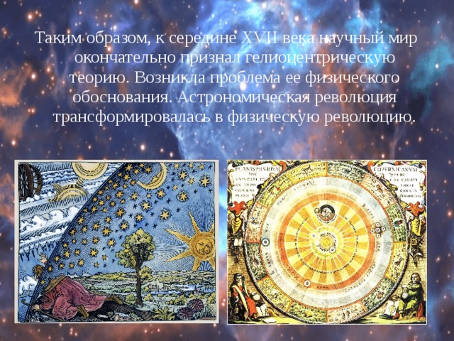 Таким образом, к середине XVII века научный мир окончательно признал гелиоцентрическую теорию. Возникла проблема ее физического обоснования. Астрономическая революция трансформировалась в физическую революцию. 