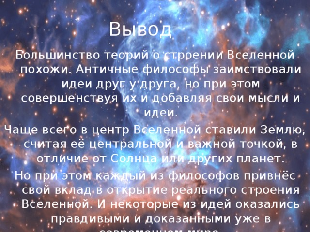 Вывод Большинство теорий о строении Вселенной похожи. Античные философы заимствовали идеи друг у друга, но при этом совершенствуя их и добавляя свои мысли и идеи. Чаще всего в центр Вселенной ставили Землю, считая её центральной и важной точкой, в отличие от Солнца или других планет. Но при этом каждый из философов привнёс свой вклад в открытие реального строения Вселенной. И некоторые из идей оказались правдивыми и доказанными уже в современном мире. 