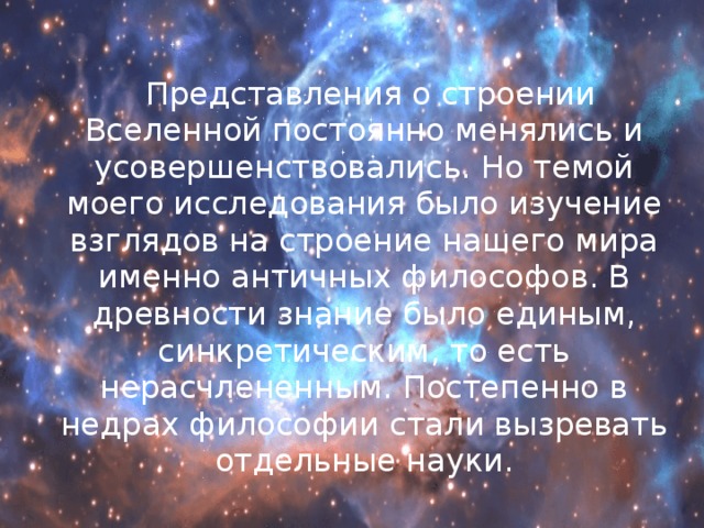  Представления о строении Вселенной постоянно менялись и усовершенствовались. Но темой моего исследования было изучение взглядов на строение нашего мира именно античных философов. В древности знание было единым, синкретическим, то есть нерасчлененным. Постепенно в недрах философии стали вызревать отдельные науки. 
