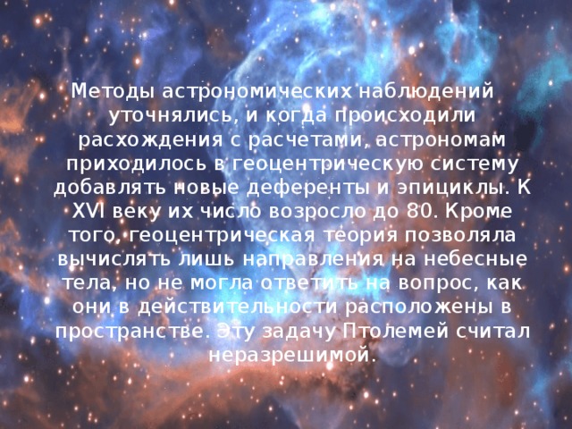 Методы астрономических наблюдений уточнялись, и когда происходили расхождения с расчетами, астрономам приходилось в геоцентрическую систему добавлять новые деференты и эпициклы. К XVI веку их число возросло до 80. Кроме того, геоцентрическая теория позволяла вычислять лишь направления на небесные тела, но не могла ответить на вопрос, как они в действительности расположены в пространстве. Эту задачу Птолемей считал неразрешимой. 