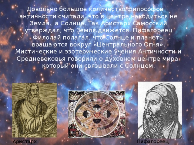 Довольно большое количество философов античности считали, что в центре находиться не Земля, а Солнце. Так Аристарх Самосский утверждал, что Земля движется. Пифагореец Филолай полагал, что Солнце и планеты вращаются вокруг «Центрального Огня». Мистические и эзотерические учения Античности и Средневековья говорили о духовном центре мира, который они связывали с Солнцем. Аристарх Самосский Пифагореец Филолай 