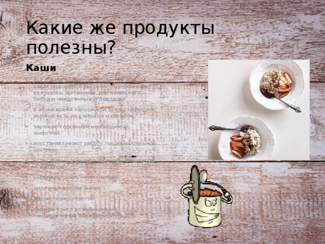 Какие же продукты полезны? Каши быстро насыщают организм, так как характеризуются высоким содержанием клетчатки, витаминов, растительного белка и «медленных углеводов»; в то же время калорийность каш невысока, если не есть их с маслом и сахаром; заряжают организм необходимой энергией; восстанавливают работу пищеварительной системы; естественно очищают организм от шлаков и токсинов; укрепляют иммунную систему; омолаживают организм; делают кожу упругой; снижают риск возникновения канцерогенных образований на 20%. 