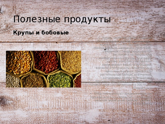 Полезные продукты Крупы, несмотря на свой высокий энергетических состав, рекомендуют врачи и диетологи при нарушениях обмена веществ, ожирении, проблемах, связанных с сердечнососудистой системой и не только. Они необыкновенно полезны, благодаря целому комплексу витаминно-минеральных веществ и пищевых волокон. Эти продукты обязательны в качестве полезных. Они богаты растительным белком, клетчаткой, витаминами группы B, и многими другими. 100 грамм сухого продукта в готовом виде составляет около 300 грамм готовой каши Бобы нейтрализуют вредные вещества (прежде всего консерванты) — благодаря наличию молибдена; снижают уровень холестерина Крупы и бобовые  