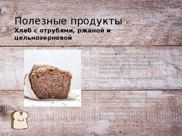 Полезные продукты Хлеб с отрубями, ржаной и цельнозерновой Пищевые волокна регулируют работу кишечника, способствуют очищению органа от токсинов, выводят вредный холестерин и являются хорошим средством для профилактики атеросклероза. Способствует понижению уровня сахара в крови. Помогает лечить запоры, предотвращает их появление. При грамотном подходе помогает не только очистить организм, но и похудеть. Заставляет работать желудок, способствует лучшему усвоению веществ, очищает стенки пищеварительных органов. 