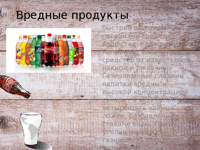 Вредные продукты Сладкие газированные напитки - смесь сахара, химии и газов - чтобы быстрее распределить по организму вредные вещества. Кока-кола, например, замечательное средство от известковой накипи и ржавчины. Газированные сладкие напитки вредны и высокой концентрацией сахара - в эквиваленте четыре-пять чайных ложек, разбавленных в стакане воды. Поэтому, утолив жажду такой газировкой, вы через уже пять минут снова хотите пить. 