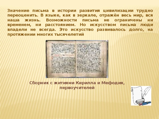 Значение письма в истории развития цивилизации трудно переоценить. В языке, как в зеркале, отражён весь мир, вся наша жизнь. Возможности письма не ограничены ни временем, ни расстоянием. Но искусством письма люди владели не всегда. Это искусство развивалось долго, на протяжении многих тысячелетий Сборник с житиями Кирилла и Мефодия, первоучителей 