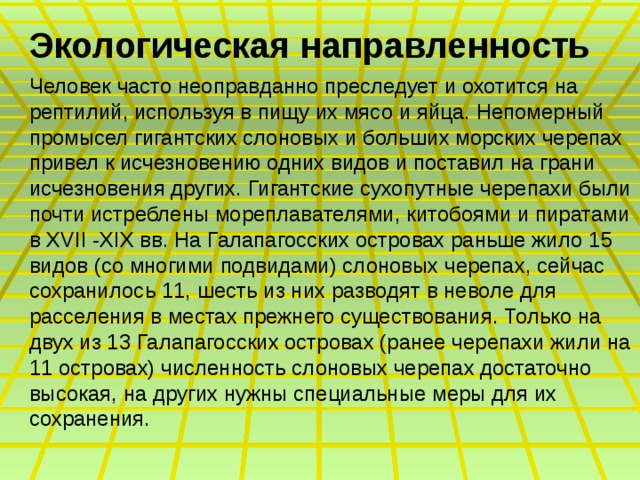 Экологическая направленность Человек часто неоправданно преследует и охотится на рептилий, используя в пищу их мясо и яйца. Непомерный промысел гигантских слоновых и больших морских черепах привел к исчезновению одних видов и поставил на грани исчезновения других. Гигантские сухопутные черепахи были почти истреблены мореплавателями, китобоями и пиратами в XVII -XIX вв. На Галапагосских островах раньше жило 15 видов (со многими подвидами) слоновых черепах, сейчас сохранилось 11, шесть из них разводят в неволе для расселения в местах прежнего существования. Только на двух из 13 Галапагосских островах (ранее черепахи жили на 11 островах) численность слоновых черепах достаточно высокая, на других нужны специальные меры для их сохранения. 