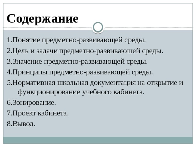 Содержание 1.Понятие предметно-развивающей среды. 2.Цель и задачи предметно-развивающей среды. 3.Значение предметно-развивающей среды. 4.Принципы предметно-развивающей среды. 5.Нормативная школьная документация на открытие и функционирование учебного кабинета. 6.Зонирование. 7.Проект кабинета. 8.Вывод. 