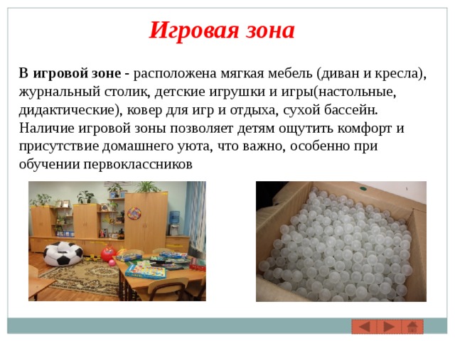Игровая зона В игровой зоне  - расположена мягкая мебель (диван и кресла), журнальный столик, детские игрушки и игры(настольные, дидактические), ковер для игр и отдыха, сухой бассейн. Наличие игровой зоны позволяет детям ощутить комфорт и присутствие домашнего уюта, что важно, особенно при обучении первоклассников 