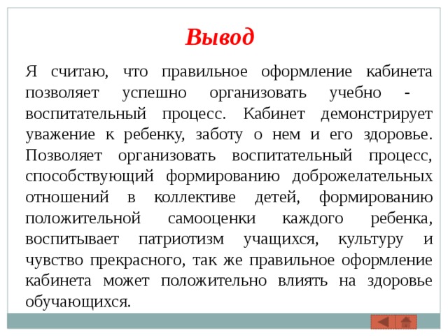 Вывод Я считаю, что правильное оформление кабинета позволяет успешно организовать учебно - воспитательный процесс. Кабинет демонстрирует уважение к ребенку, заботу о нем и его здоровье. Позволяет организовать воспитательный процесс, способствующий формированию доброжелательных отношений в коллективе детей, формированию положительной самооценки каждого ребенка, воспитывает патриотизм учащихся, культуру и чувство прекрасного, так же правильное оформление кабинета может положительно влиять на здоровье обучающихся. 
