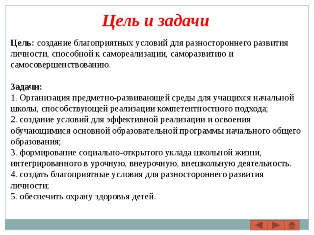 Цель и задачи Цель: создание благоприятных условий для разностороннего развития личности, способной к самореализации, саморазвитию и самосовершенствованию.  Задачи: 1. Организация предметно-развивающей среды для учащихся начальной школы, способствующей реализации компетентностного подхода; 2. создание условий для эффективной реализации и освоения обучающимися основной образовательной программы начального общего образования; 3. формирование социально-открытого уклада школьной жизни, интегрированного в урочную, внеурочную, внешкольную деятельность. 4. создать благоприятные условия для разностороннего развития личности; 5. обеспечить охрану здоровья детей. 