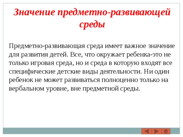 Значение предметно-развивающей среды Предметно-развивающая среда имеет важное значение для развития детей. Все, что окружает ребенка-это не только игровая среда, но и среда в которую входят все специфические детские виды деятельности. Ни один ребенок не может развиваться полноценно только на вербальном уровне, вне предметной среды. 