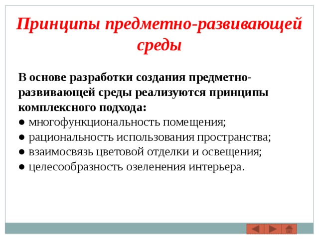 Принципы предметно-развивающей среды В основе разработки создания предметно-развивающей среды реализуются принципы комплексного подхода: ●  многофункциональность помещения; ● рациональность использования пространства; ● взаимосвязь цветовой отделки и освещения; ●  целесообразность озеленения интерьера. 