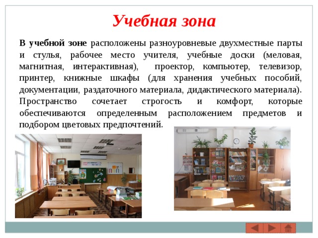 Учебная зона В учебной зоне расположены разноуровневые двухместные парты и стулья, рабочее место учителя, учебные доски (меловая, магнитная, интерактивная), проектор, компьютер, телевизор, принтер, книжные шкафы (для хранения учебных пособий, документации, раздаточного материала, дидактического материала). Пространство сочетает строгость и комфорт, которые обеспечиваются определенным расположением предметов и подбором цветовых предпочтений. 