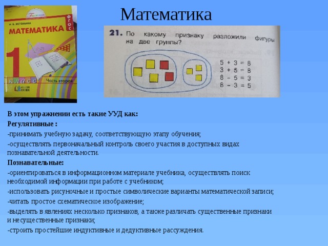 Математика В этом упражнении есть такие УУД как: Регулятивные : -принимать учебную задачу, соответствующую этапу обучения; -осуществлять первоначальный контроль своего участия в доступных видах познавательной деятельности. Познавательные: -ориентироваться в информационном материале учебника, осуществлять поиск необходимой информации при работе с учебником; -использовать рисуночные и простые символические варианты математической записи; -читать простое схематическое изображение; -выделять в явлениях несколько признаков, а также различать существенные признаки и несущественные признаки; -строить простейшие индуктивные и дедуктивные рассуждения. 