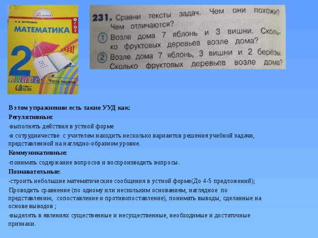 В этом упражнении есть такие УУД как: Регулятивные: -выполнять действия в устной форме -в сотрудничестве с учителем находить несколько вариантов решения учебной задачи, представленной на наглядно-образном уровне. Коммуникативные: -понимать содержание вопросов и воспроизводить вопросы. Познавательные: -строить небольшие математические сообщения в устной форме(До 4-5 предложений); Проводить сравнение (по одному или нескольким основаниям, наглядное по представлению, сопоставление и противопоставление), понимать выводы, сделанные на основе выводов ; -выделять в явлениях существенные и несущественные, необходимые и достаточные признаки. 