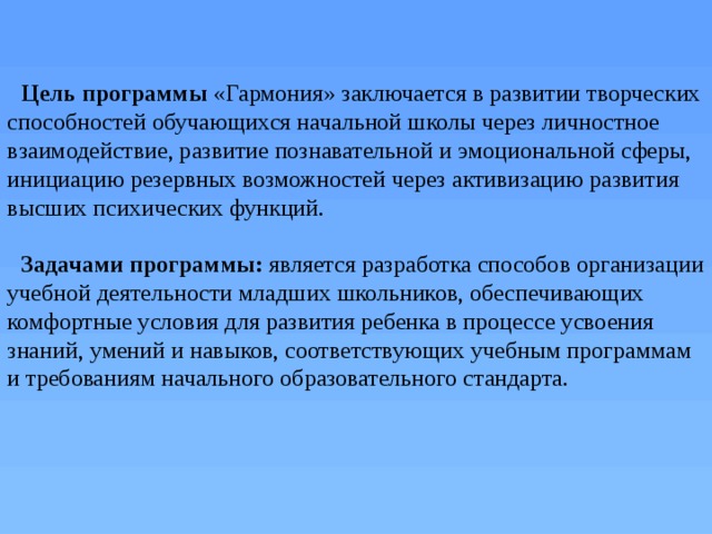 Цель программы  «Гармония» заключается в развитии творческих способностей обучающихся начальной школы через личностное взаимодействие, развитие познавательной и эмоциональной сферы, инициацию резервных возможностей через активизацию развития высших психических функций.  Задачами программы: является разработка способов организации учебной деятельности младших школьников, обеспечивающих комфортные условия для развития ребенка в процессе усвоения знаний, умений и навыков, соответствующих учебным программам и требованиям начального образовательного стандарта. 
