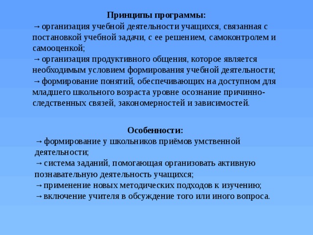 Принципы программы: → организация учебной деятельности учащихся, связанная с постановкой учебной задачи, с ее решением, самоконтролем и самооценкой; → организация продуктивного общения, которое является необходимым условием формирования учебной деятельности; → формирование понятий, обеспечивающих на доступном для младшего школьного возраста уровне осознание причинно-следственных связей, закономерностей и зависимостей. Особенности: → формирование у школьников приёмов умственной деятельности; → система заданий, помогающая организовать активную познавательную деятельность учащихся; → применение новых методических подходов к изучению; → включение учителя в обсуждение того или иного вопроса. 