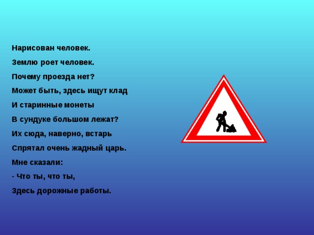Нарисован человек. Землю роет человек. Почему проезда нет? Может быть, здесь ищут клад И старинные монеты В сундуке большом лежат? Их сюда, наверно, встарь Спрятал очень жадный царь. Мне сказали: - Что ты, что ты, Здесь дорожные работы. 