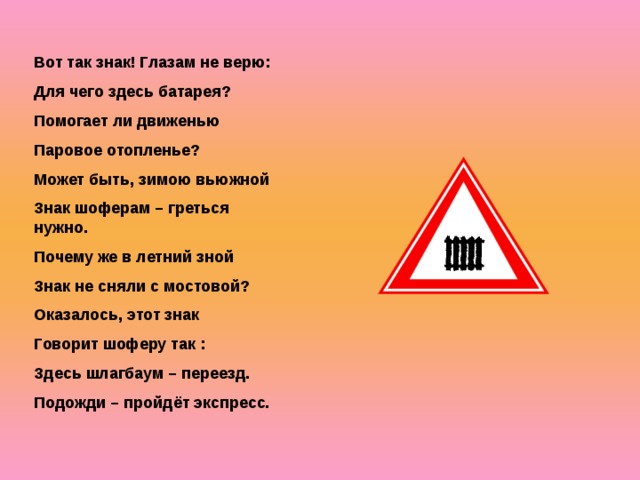 Вот так знак! Глазам не верю: Для чего здесь батарея? Помогает ли движенью Паровое отопленье? Может быть, зимою вьюжной Знак шоферам – греться нужно. Почему же в летний зной Знак не сняли с мостовой? Оказалось, этот знак Говорит шоферу так : Здесь шлагбаум – переезд. Подожди – пройдёт экспресс.  
