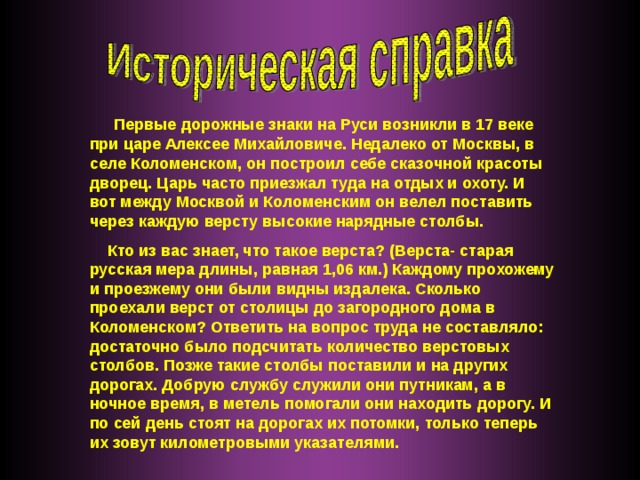 Первые дорожные знаки на Руси возникли в 17 веке при царе Алексее Михайловиче. Недалеко от Москвы, в селе Коломенском, он построил себе сказочной красоты дворец. Царь часто приезжал туда на отдых и охоту. И вот между Москвой и Коломенским он велел поставить через каждую версту высокие нарядные столбы.  Кто из вас знает, что такое верста? (Верста- старая русская мера длины, равная 1,06 км.) Каждому прохожему и проезжему они были видны издалека. Сколько проехали верст от столицы до загородного дома в Коломенском? Ответить на вопрос труда не составляло: достаточно было подсчитать количество верстовых столбов. Позже такие столбы поставили и на других дорогах. Добрую службу служили они путникам, а в ночное время, в метель помогали они находить дорогу. И по сей день стоят на дорогах их потомки, только теперь их зовут километровыми указателями.  