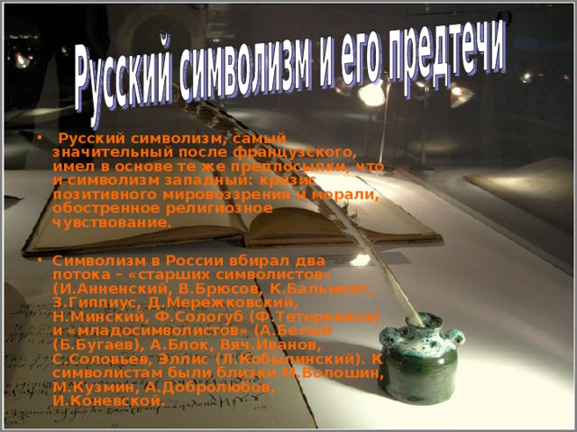  Русский символизм, самый значительный после французского, имел в основе те же предпосылки, что и символизм западный: кризис позитивного мировоззрения и морали, обостренное религиозное чувствование.  Символизм в России вбирал два потока – «старших символистов» (И.Анненский, В.Брюсов, К.Бальмонт, З.Гиппиус, Д.Мережковский, Н.Минский, Ф.Сологуб (Ф.Тетерников) и «младосимволистов» (А.Белый (Б.Бугаев), А.Блок, Вяч.Иванов, С.Соловьев, Эллис (Л.Кобылинский). К символистам были близки М.Волошин, М.Кузмин, А.Добролюбов, И.Коневской. 