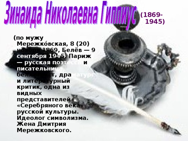 (1869-1945)  (по мужу Мережко́вская, 8 (20) ноября 1869, Белёв — 9 сентября 194 5, Париж ) — русская поэтесса и писательница, беллетрист,  дра матург и литературный критик, одна из видных представителей «Серебряного века» русской культуры. Идеолог символизма. Жена Дмитрия Мережковского. 