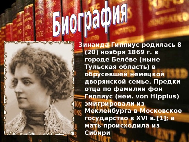 Зинаида Гиппиус родилась 8 (20) ноября 1869 г. в городе Белёве (ныне Тульская область) в обрусевшей немецкой дворянской семье. Предки отца по фамилии фон Гиппиус (нем. von Hippius) эмигрировали из Мекленбурга в Московское государство в XVI в.[1]; а мать происходила из Сибири 
