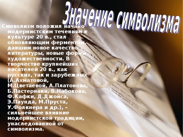 Символизм положил начало модернистским течениям в культуре 20 в., стал обновляющим ферментом, давшим новое качество литературы, новые формы художественности. В творчестве крупнейших писателей 20 в., как русских, так и зарубежных (А.Ахматовой, М.Цветаевой, А.Платонова, Б.Пастернака, В.Набокова, Ф.Кафки, Д.Джойса, Э.Паунда, М.Пруста, У.Фолкнера и др.), – сильнейшее влияние модернистской традиции, унаследованной от символизма. 