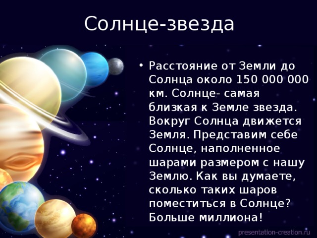 Солнце-звезда Расстояние от Земли до Солнца около 150 000 000 км. Солнце- самая близкая к Земле звезда. Вокруг Солнца движется Земля. Представим себе Солнце, наполненное шарами размером с нашу Землю. Как вы думаете, сколько таких шаров поместиться в Солнце? Больше миллиона! 